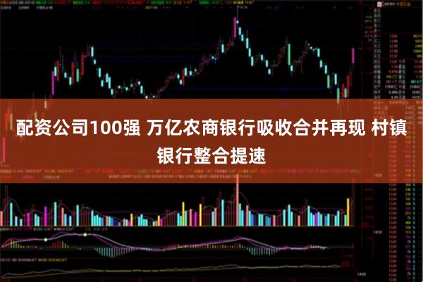 配资公司100强 万亿农商银行吸收合并再现 村镇银行整合提速