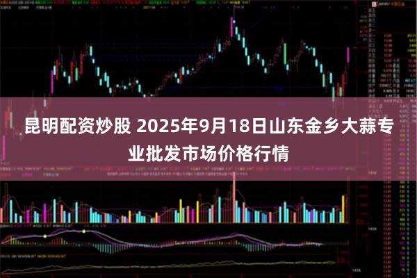 昆明配资炒股 2025年9月18日山东金乡大蒜专业批发市场价格行情