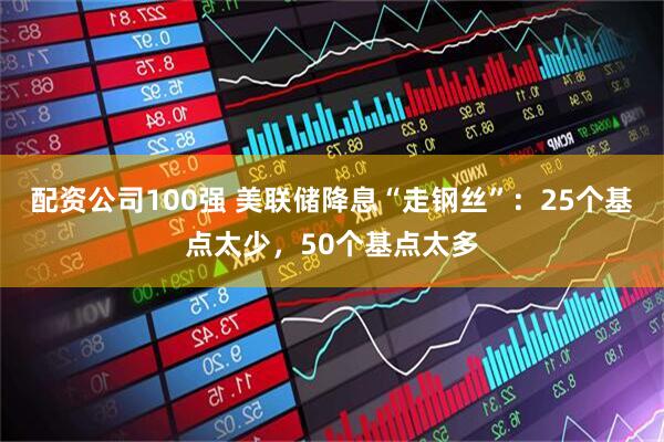 配资公司100强 美联储降息“走钢丝”：25个基点太少，50个基点太多