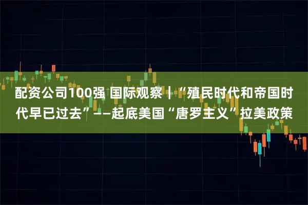 配资公司100强 国际观察｜“殖民时代和帝国时代早已过去”——起底美国“唐罗主义”拉美政策